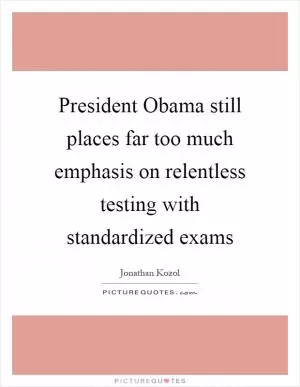President Obama still places far too much emphasis on relentless testing with standardized exams Picture Quote #1