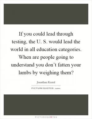 If you could lead through testing, the U. S. would lead the world in all education categories. When are people going to understand you don’t fatten your lambs by weighing them? Picture Quote #1