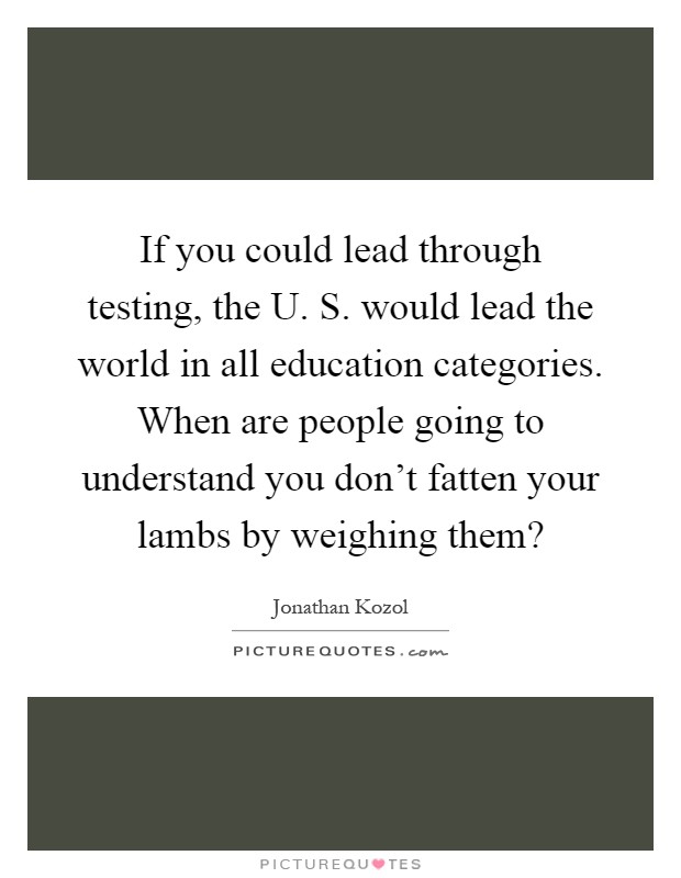 If you could lead through testing, the U. S. would lead the world in all education categories. When are people going to understand you don't fatten your lambs by weighing them? Picture Quote #1