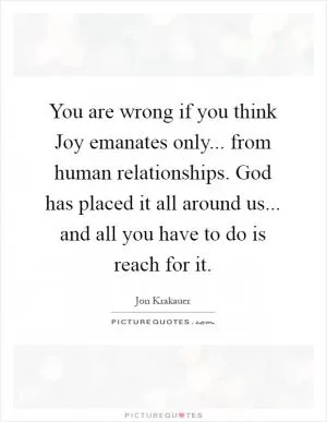 You are wrong if you think Joy emanates only... from human relationships. God has placed it all around us... and all you have to do is reach for it Picture Quote #1