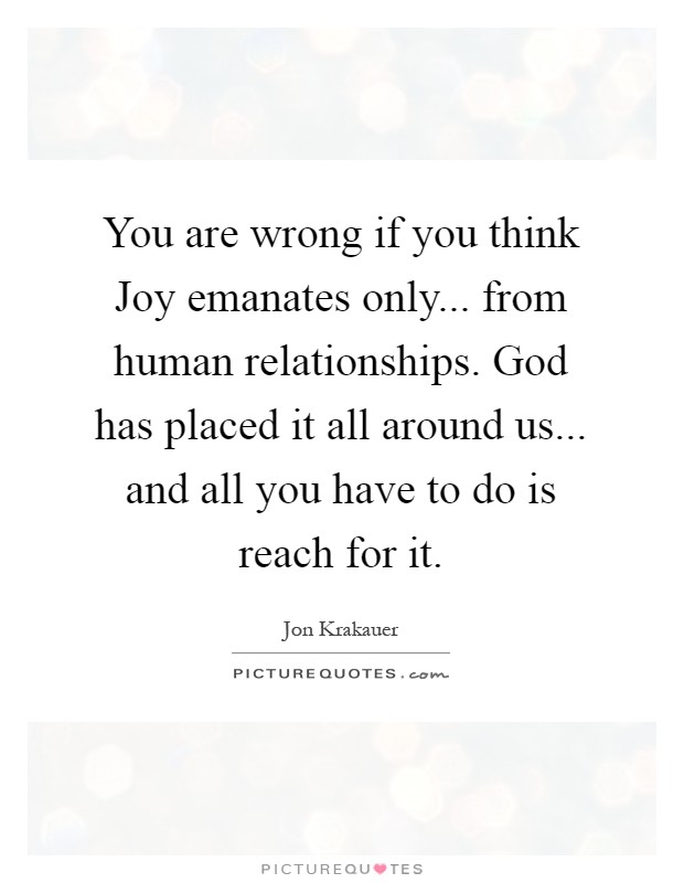 You are wrong if you think Joy emanates only... from human relationships. God has placed it all around us... and all you have to do is reach for it Picture Quote #1