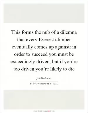 This forms the nub of a dilemna that every Everest climber eventually comes up against: in order to succeed you must be exceedingly driven, but if you’re too driven you’re likely to die Picture Quote #1