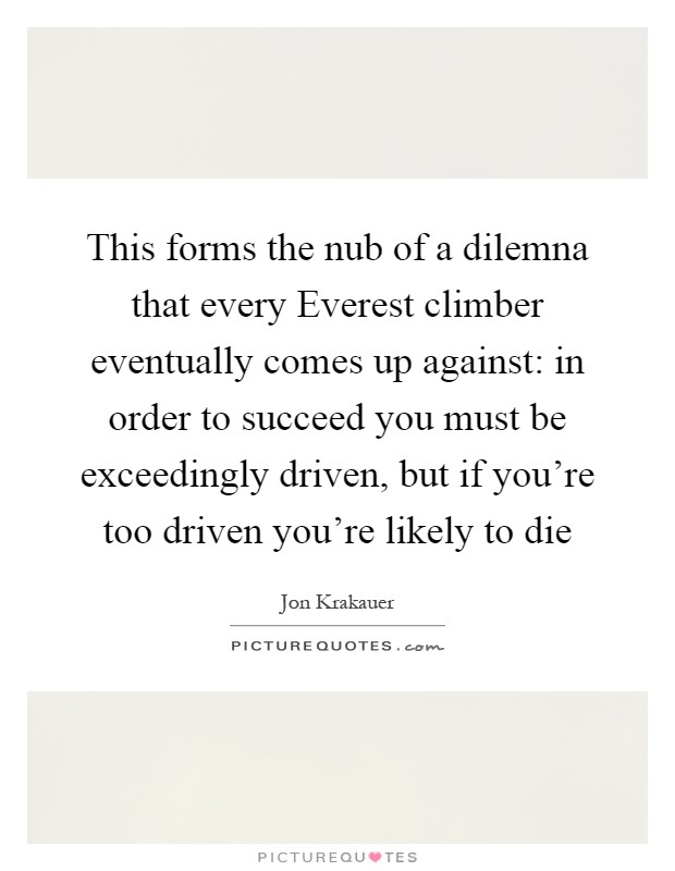 This forms the nub of a dilemna that every Everest climber eventually comes up against: in order to succeed you must be exceedingly driven, but if you're too driven you're likely to die Picture Quote #1