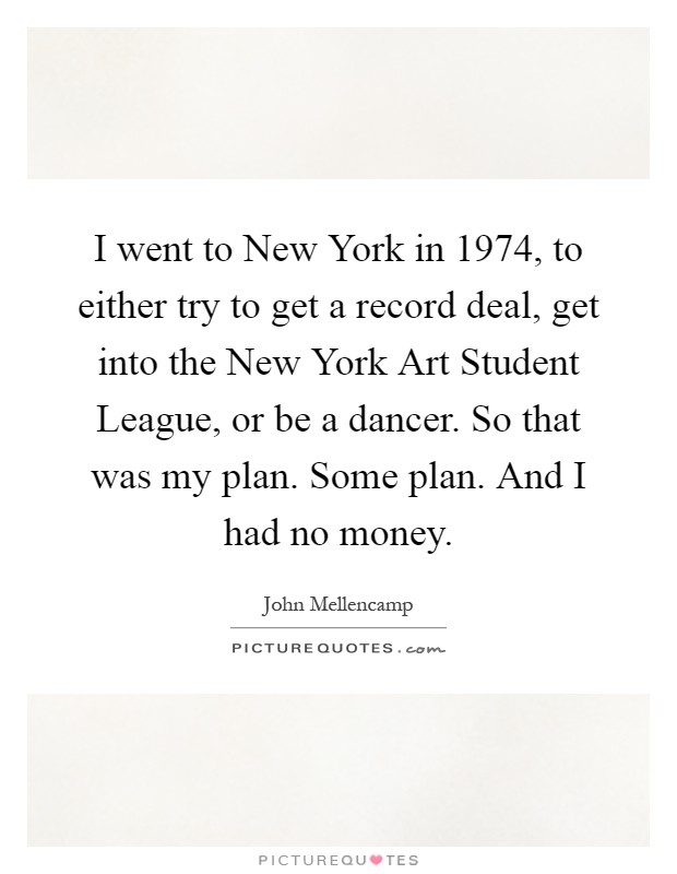 I went to New York in 1974, to either try to get a record deal, get into the New York Art Student League, or be a dancer. So that was my plan. Some plan. And I had no money Picture Quote #1