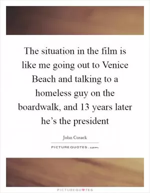The situation in the film is like me going out to Venice Beach and talking to a homeless guy on the boardwalk, and 13 years later he’s the president Picture Quote #1