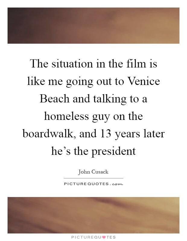 The situation in the film is like me going out to Venice Beach and talking to a homeless guy on the boardwalk, and 13 years later he's the president Picture Quote #1