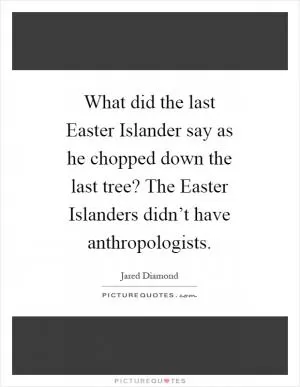 What did the last Easter Islander say as he chopped down the last tree? The Easter Islanders didn’t have anthropologists Picture Quote #1