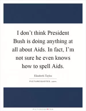 I don’t think President Bush is doing anything at all about Aids. In fact, I’m not sure he even knows how to spell Aids Picture Quote #1