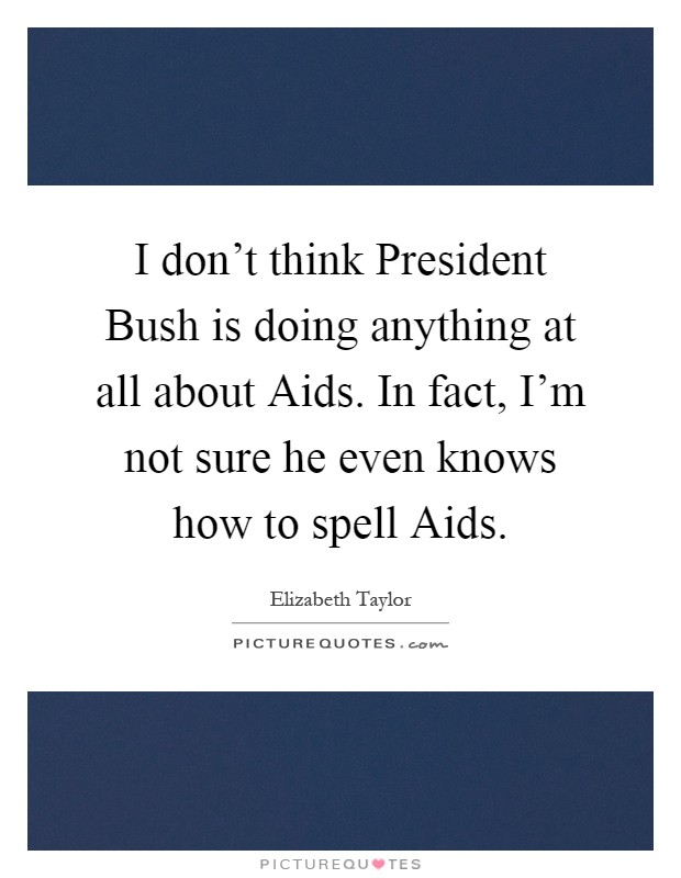I don't think President Bush is doing anything at all about Aids. In fact, I'm not sure he even knows how to spell Aids Picture Quote #1