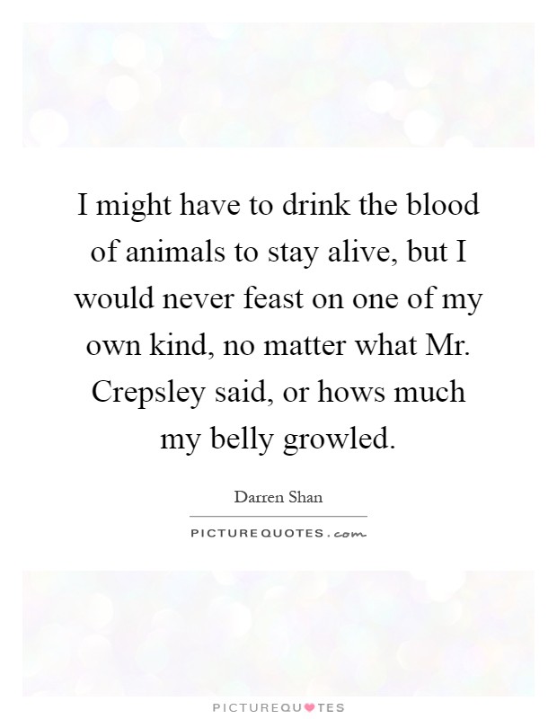 I might have to drink the blood of animals to stay alive, but I would never feast on one of my own kind, no matter what Mr. Crepsley said, or hows much my belly growled Picture Quote #1