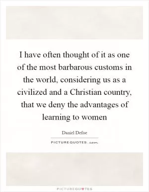 I have often thought of it as one of the most barbarous customs in the world, considering us as a civilized and a Christian country, that we deny the advantages of learning to women Picture Quote #1