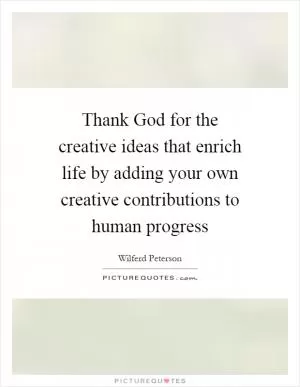 Thank God for the creative ideas that enrich life by adding your own creative contributions to human progress Picture Quote #1