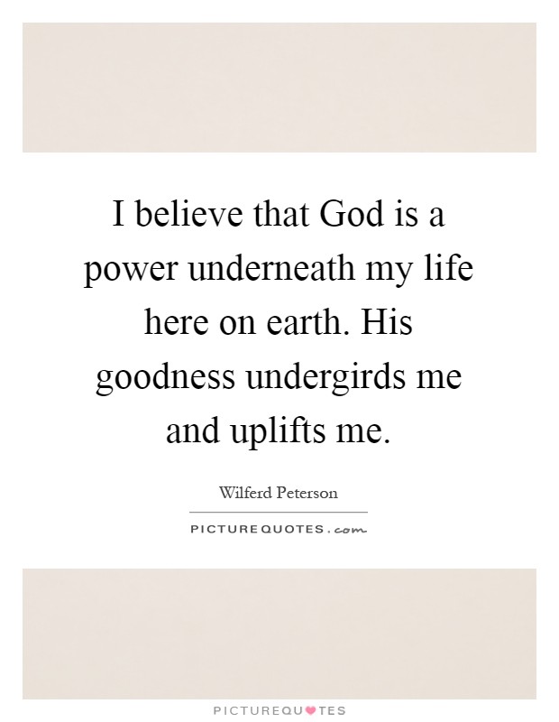 I believe that God is a power underneath my life here on earth. His goodness undergirds me and uplifts me Picture Quote #1