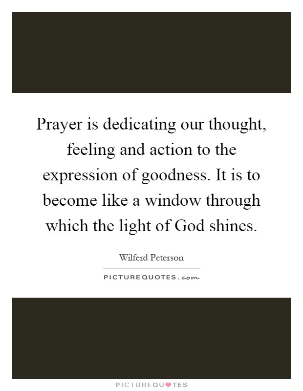 Prayer is dedicating our thought, feeling and action to the expression of goodness. It is to become like a window through which the light of God shines Picture Quote #1