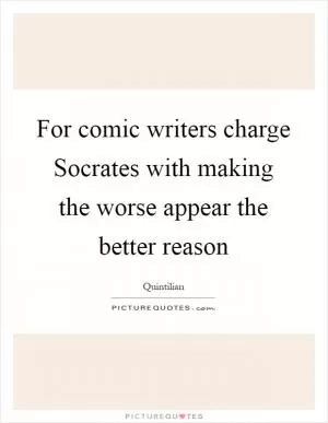 For comic writers charge Socrates with making the worse appear the better reason Picture Quote #1