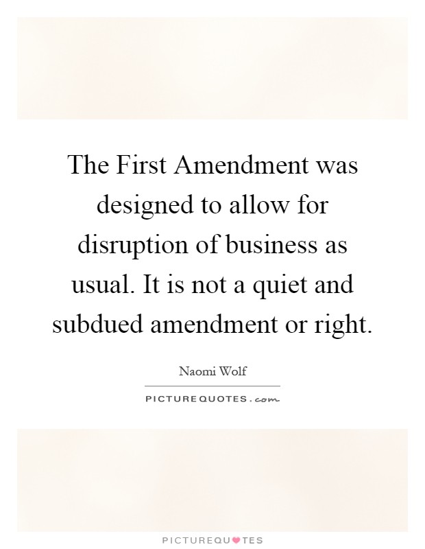 The First Amendment was designed to allow for disruption of business as usual. It is not a quiet and subdued amendment or right Picture Quote #1