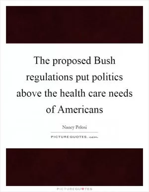The proposed Bush regulations put politics above the health care needs of Americans Picture Quote #1
