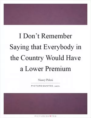 I Don’t Remember Saying that Everybody in the Country Would Have a Lower Premium Picture Quote #1