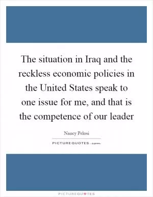 The situation in Iraq and the reckless economic policies in the United States speak to one issue for me, and that is the competence of our leader Picture Quote #1