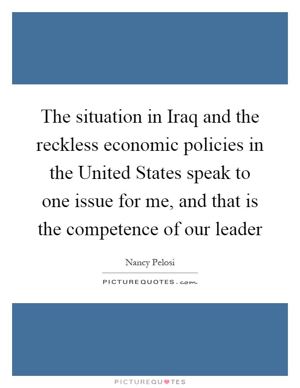 The situation in Iraq and the reckless economic policies in the United States speak to one issue for me, and that is the competence of our leader Picture Quote #1