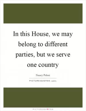In this House, we may belong to different parties, but we serve one country Picture Quote #1