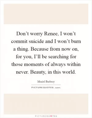 Don’t worry Renee, I won’t commit suicide and I won’t burn a thing. Because from now on, for you, I’ll be searching for those moments of always within never. Beauty, in this world Picture Quote #1