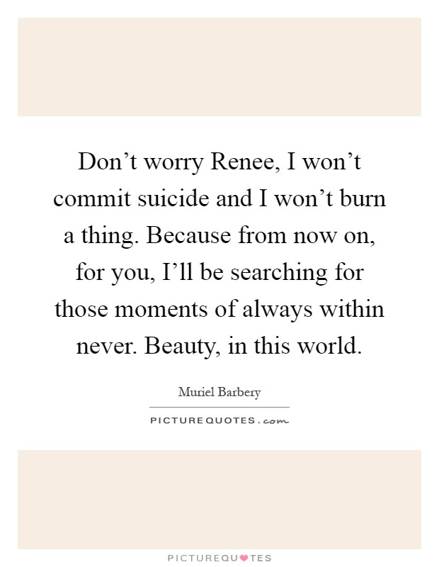 Don't worry Renee, I won't commit suicide and I won't burn a thing. Because from now on, for you, I'll be searching for those moments of always within never. Beauty, in this world Picture Quote #1