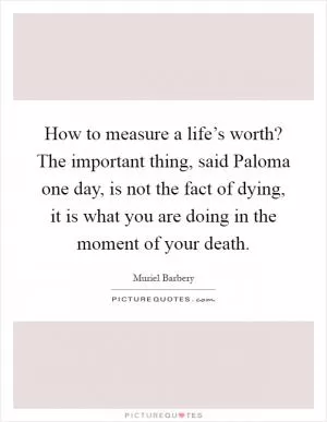How to measure a life’s worth? The important thing, said Paloma one day, is not the fact of dying, it is what you are doing in the moment of your death Picture Quote #1
