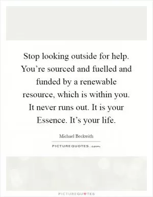 Stop looking outside for help. You’re sourced and fuelled and funded by a renewable resource, which is within you. It never runs out. It is your Essence. It’s your life Picture Quote #1