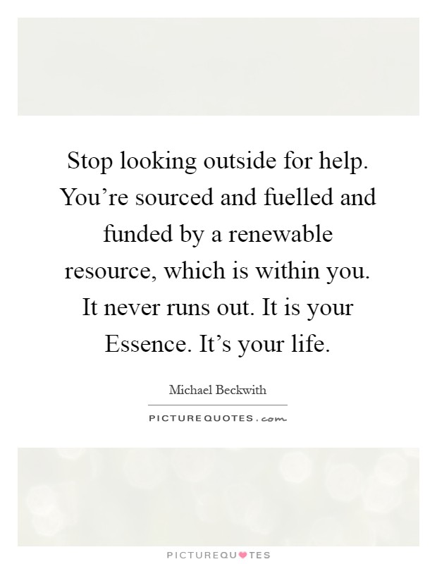 Stop looking outside for help. You're sourced and fuelled and funded by a renewable resource, which is within you. It never runs out. It is your Essence. It's your life Picture Quote #1
