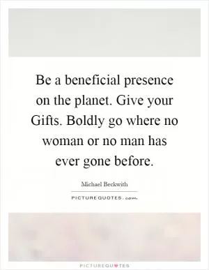 Be a beneficial presence on the planet. Give your Gifts. Boldly go where no woman or no man has ever gone before Picture Quote #1