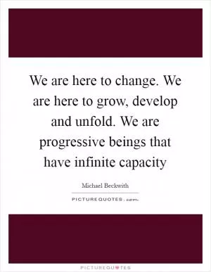 We are here to change. We are here to grow, develop and unfold. We are progressive beings that have infinite capacity Picture Quote #1