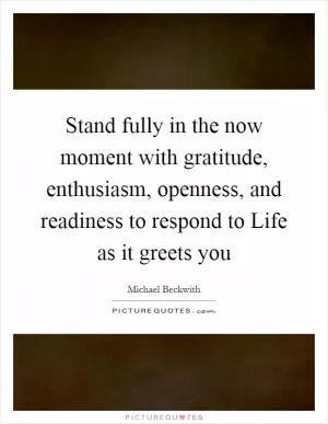 Stand fully in the now moment with gratitude, enthusiasm, openness, and readiness to respond to Life as it greets you Picture Quote #1