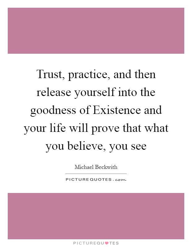Trust, practice, and then release yourself into the goodness of Existence and your life will prove that what you believe, you see Picture Quote #1