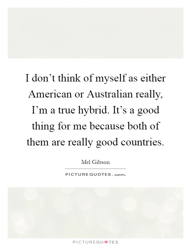 I don't think of myself as either American or Australian really, I'm a true hybrid. It's a good thing for me because both of them are really good countries Picture Quote #1