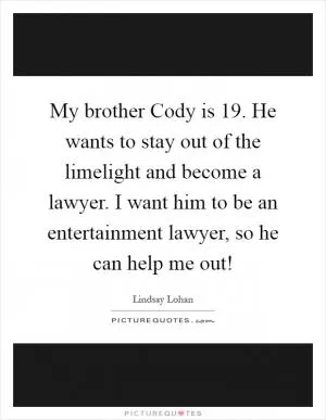 My brother Cody is 19. He wants to stay out of the limelight and become a lawyer. I want him to be an entertainment lawyer, so he can help me out! Picture Quote #1