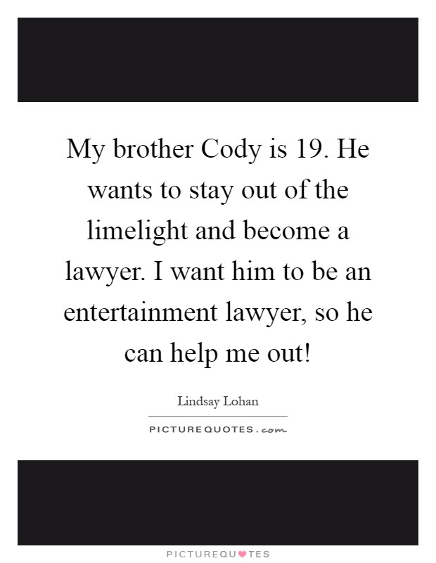 My brother Cody is 19. He wants to stay out of the limelight and become a lawyer. I want him to be an entertainment lawyer, so he can help me out! Picture Quote #1