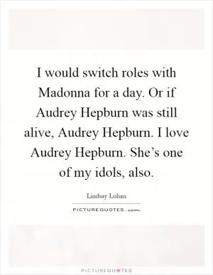I would switch roles with Madonna for a day. Or if Audrey Hepburn was still alive, Audrey Hepburn. I love Audrey Hepburn. She’s one of my idols, also Picture Quote #1
