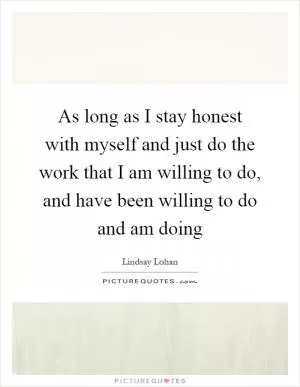 As long as I stay honest with myself and just do the work that I am willing to do, and have been willing to do and am doing Picture Quote #1