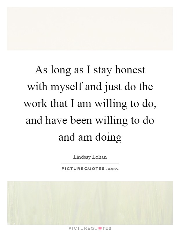 As long as I stay honest with myself and just do the work that I am willing to do, and have been willing to do and am doing Picture Quote #1