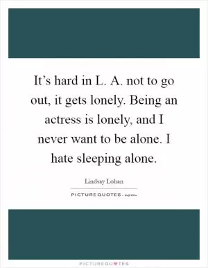 It’s hard in L. A. not to go out, it gets lonely. Being an actress is lonely, and I never want to be alone. I hate sleeping alone Picture Quote #1