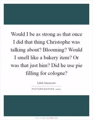 Would I be as strong as that once I did that thing Christophe was talking about? Blooming? Would I smell like a bakery item? Or was that just him? Did he use pie filling for cologne? Picture Quote #1