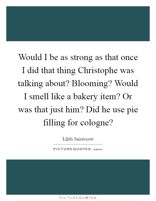 Would I be as strong as that once I did that thing Christophe was talking about? Blooming? Would I smell like a bakery item? Or was that just him? Did he use pie filling for cologne? Picture Quote #1