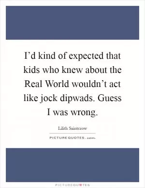 I’d kind of expected that kids who knew about the Real World wouldn’t act like jock dipwads. Guess I was wrong Picture Quote #1