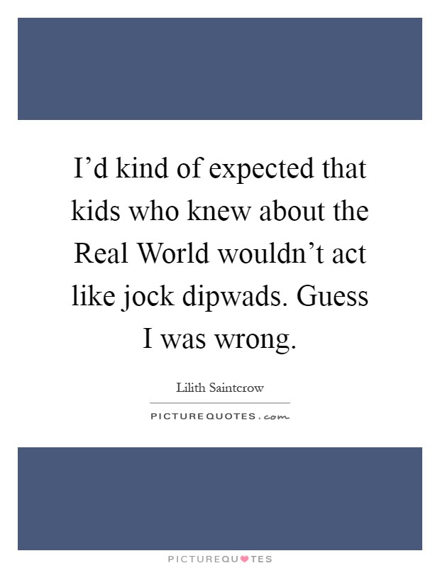 I'd kind of expected that kids who knew about the Real World wouldn't act like jock dipwads. Guess I was wrong Picture Quote #1