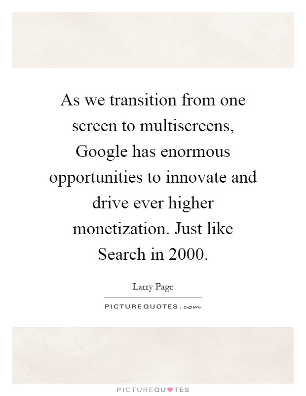 As we transition from one screen to multiscreens, Google has enormous opportunities to innovate and drive ever higher monetization. Just like Search in 2000 Picture Quote #1