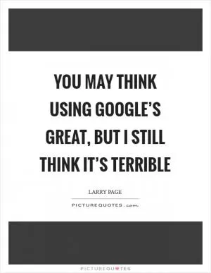 You may think using Google’s great, but I still think it’s terrible Picture Quote #1