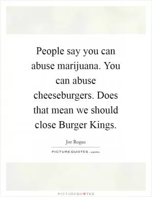 People say you can abuse marijuana. You can abuse cheeseburgers. Does that mean we should close Burger Kings Picture Quote #1