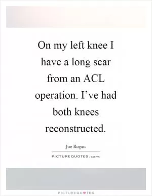 On my left knee I have a long scar from an ACL operation. I’ve had both knees reconstructed Picture Quote #1