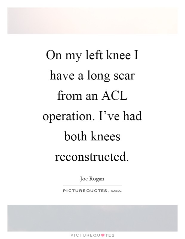 On my left knee I have a long scar from an ACL operation. I've had both knees reconstructed Picture Quote #1